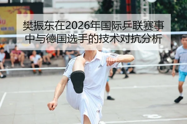 樊振东在2026年国际乒联赛事中与德国选手的技术对抗分析