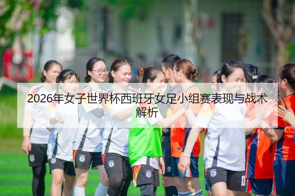 2026年女子世界杯西班牙女足小组赛表现与战术解析