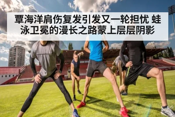 覃海洋肩伤复发引发又一轮担忧 蛙泳卫冕的漫长之路蒙上层层阴影