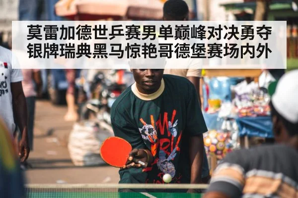 莫雷加德世乒赛男单巅峰对决勇夺银牌瑞典黑马惊艳哥德堡赛场内外